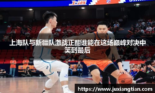 上海队与新疆队激战正酣谁能在这场巅峰对决中笑到最后