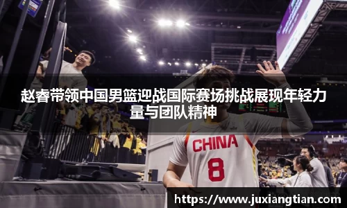 赵睿带领中国男篮迎战国际赛场挑战展现年轻力量与团队精神